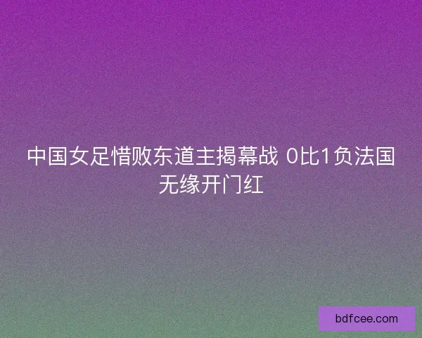 中国女足惜败东道主揭幕战 0比1负法国无缘开门红