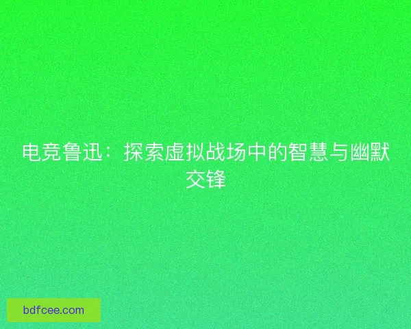 电竞鲁迅：探索虚拟战场中的智慧与幽默交锋
