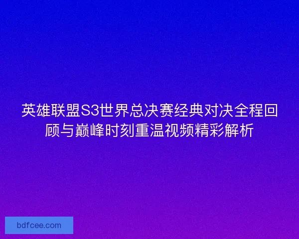 英雄联盟S3世界总决赛经典对决全程回顾与巅峰时刻重温视频精彩解析