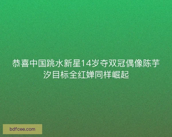 恭喜中国跳水新星14岁夺双冠偶像陈芋汐目标全红婵同样崛起