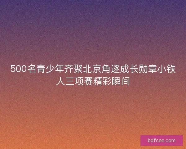 500名青少年齐聚北京角逐成长勋章小铁人三项赛精彩瞬间