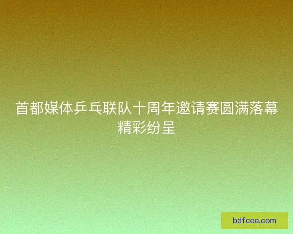 首都媒体乒乓联队十周年邀请赛圆满落幕精彩纷呈