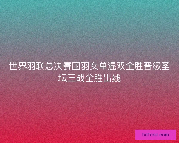 世界羽联总决赛国羽女单混双全胜晋级圣坛三战全胜出线