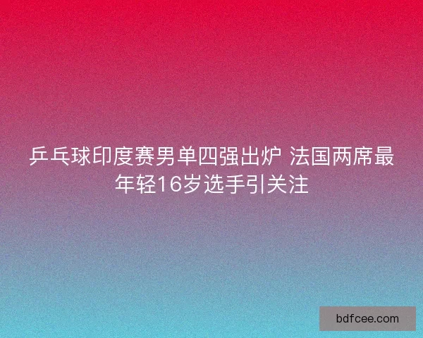 乒乓球印度赛男单四强出炉 法国两席最年轻16岁选手引关注