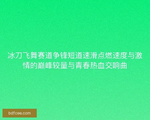 冰刀飞舞赛道争锋短道速滑点燃速度与激情的巅峰较量与青春热血交响曲