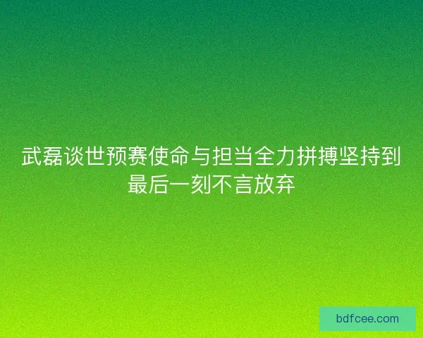 武磊谈世预赛使命与担当全力拼搏坚持到最后一刻不言放弃