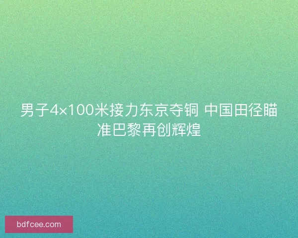男子4×100米接力东京夺铜 中国田径瞄准巴黎再创辉煌