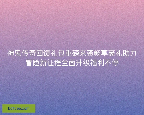 神鬼传奇回馈礼包重磅来袭畅享豪礼助力冒险新征程全面升级福利不停