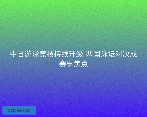 中日游泳竞技持续升级 两国泳坛对决成赛事焦点