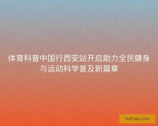 体育科普中国行西安站开启助力全民健身与运动科学普及新篇章