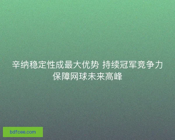 辛纳稳定性成最大优势 持续冠军竞争力保障网球未来高峰