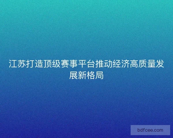 江苏打造顶级赛事平台推动经济高质量发展新格局 江苏打造顶级赛事平台推动经济高质量发展新格局