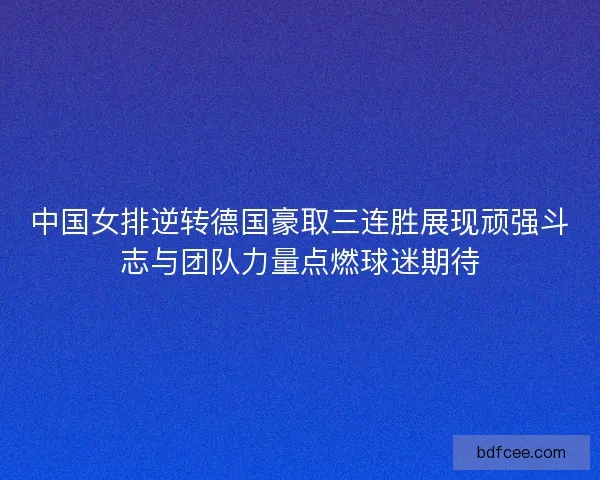 中国女排逆转德国豪取三连胜展现顽强斗志与团队力量点燃球迷期待 中国女排逆转德国豪取三连胜展现顽强斗志与团队力量点燃球迷期待