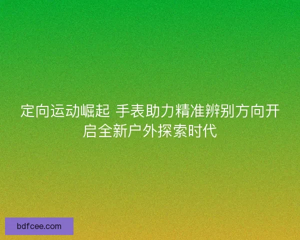 定向运动崛起 手表助力精准辨别方向开启全新户外探索时代