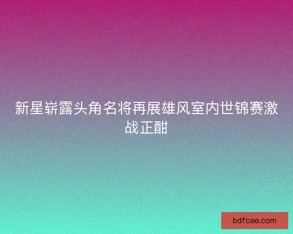 新星崭露头角名将再展雄风室内世锦赛激战正酣