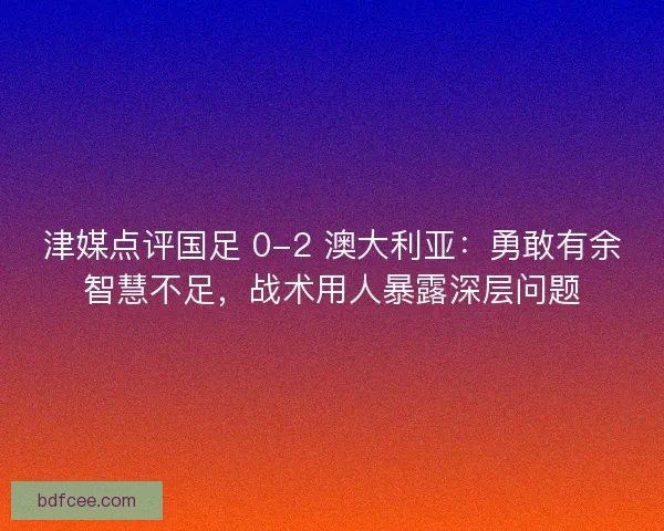 津媒点评国足 0-2 澳大利亚：勇敢有余智慧不足，战术用人暴露深层问题