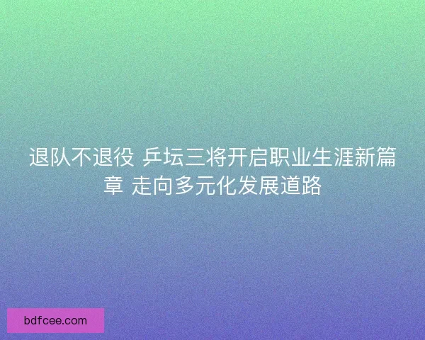 退队不退役 乒坛三将开启职业生涯新篇章 走向多元化发展道路