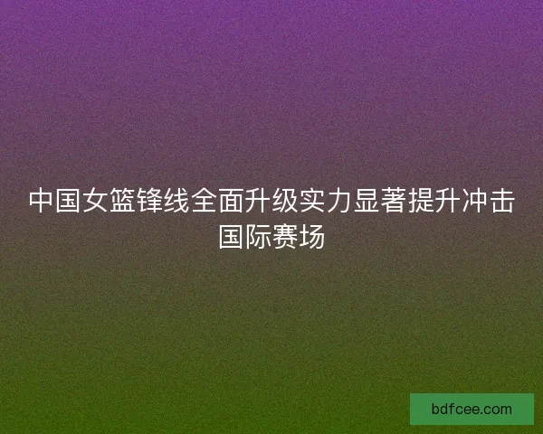 中国女篮锋线全面升级实力显著提升冲击国际赛场