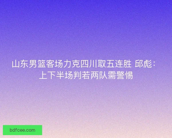 山东男篮客场力克四川取五连胜 邱彪：上下半场判若两队需警惕