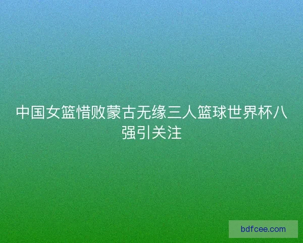 中国女篮惜败蒙古无缘三人篮球世界杯八强引关注