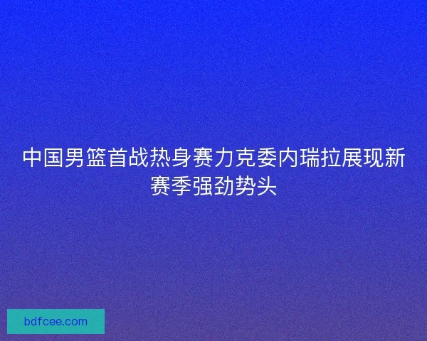 中国男篮首战热身赛力克委内瑞拉展现新赛季强劲势头 中国男篮首战热身赛力克委内瑞拉展现新赛季强劲势头