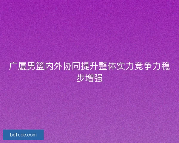 广厦男篮内外协同提升整体实力竞争力稳步增强 广厦男篮内外协同提升整体实力竞争力稳步增强