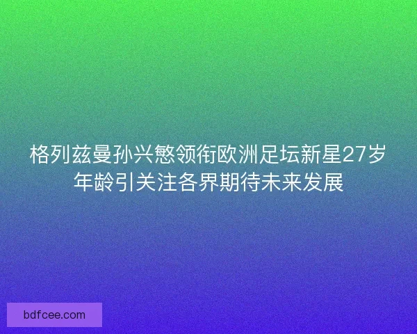 格列兹曼孙兴慜领衔欧洲足坛新星27岁年龄引关注各界期待未来发展 格列兹曼孙兴慜领衔欧洲足坛新星27岁年龄引关注各界期待未来发展