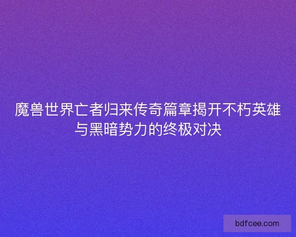 魔兽世界亡者归来传奇篇章揭开不朽英雄与黑暗势力的终极对决