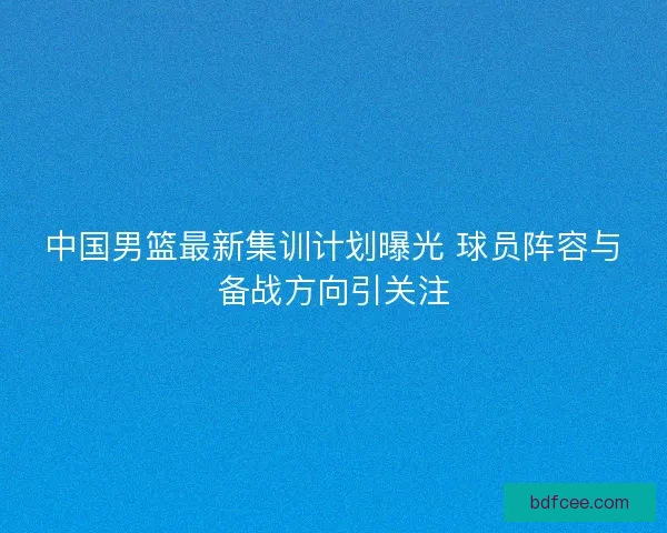 中国男篮最新集训计划曝光 球员阵容与备战方向引关注 中国男篮最新集训计划曝光 球员阵容与备战方向引关注