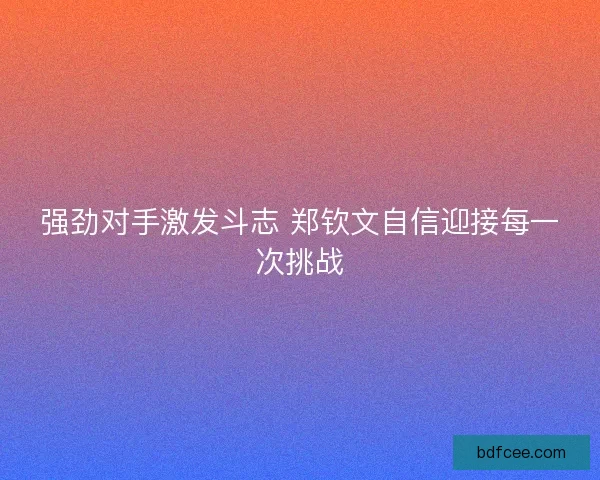 强劲对手激发斗志 郑钦文自信迎接每一次挑战 强劲对手激发斗志 郑钦文自信迎接每一次挑战